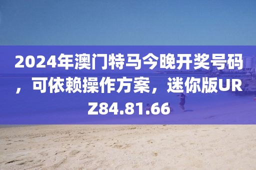 2024年澳门特马今晚开奖号码，可依赖操作方案，迷你版URZ84.81.66