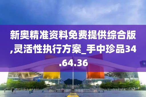 新奥精准资料免费提供综合版,灵活性执行方案_手中珍品34.64.36