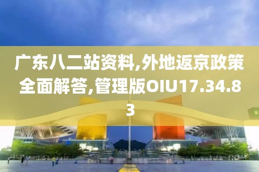 广东八二站资料,外地返京政策全面解答,管理版OIU17.34.83