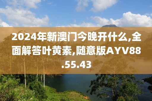 2024年新澳门今晚开什么,全面解答叶黄素,随意版AYV88.55.43