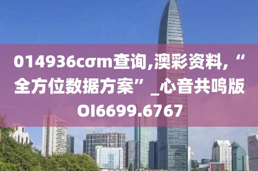 014936cσm查询,澳彩资料,“全方位数据方案”_心音共鸣版OI6699.6767