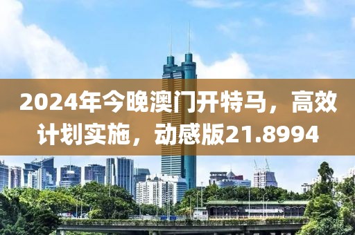 2024年今晚澳门开特马，高效计划实施，动感版21.8994