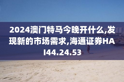 2024澳门特马今晚开什么,发现新的市场需求,海通证券HAI44.24.53