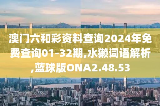 澳门六和彩资料查询2024年免费查询01-32期,水獭词语解析,蓝球版ONA2.48.53