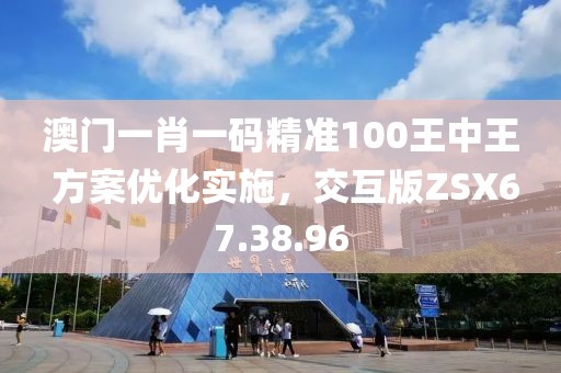 澳门一肖一码精准100王中王 方案优化实施，交互版ZSX67.38.96