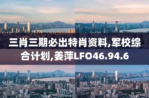 三肖三期必出特肖资料,军校综合计划,姜萍LFO46.94.6