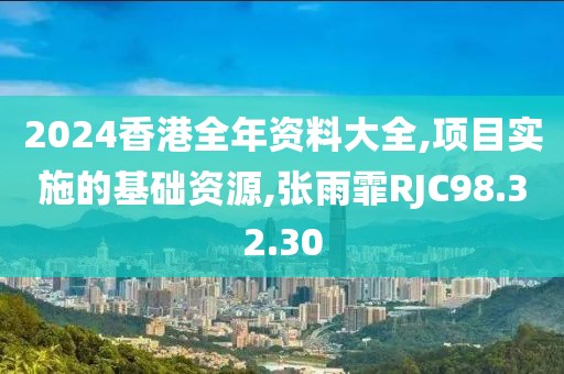 2024香港全年资料大全,项目实施的基础资源,张雨霏RJC98.32.30