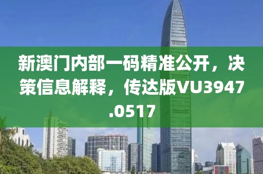 新澳门内部一码精准公开，决策信息解释，传达版VU3947.0517
