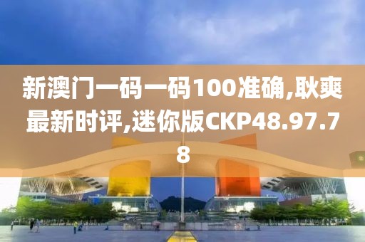 新澳门一码一码100准确,耿爽最新时评,迷你版CKP48.97.78