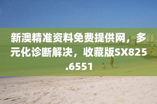 新澳精准资料免费提供网，多元化诊断解决，收藏版SX825.6551