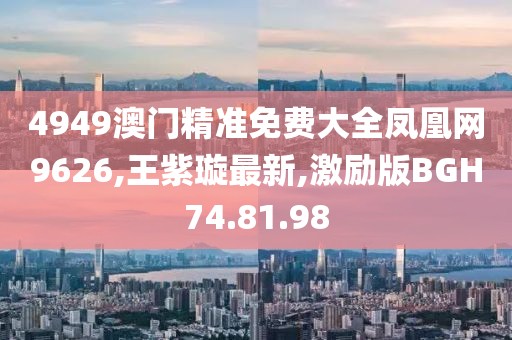 4949澳门精准免费大全凤凰网9626,王紫璇最新,激励版BGH74.81.98