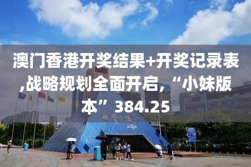 澳门香港开奖结果+开奖记录表,战略规划全面开启,“小妹版本”384.25