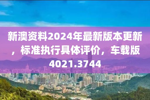 新澳资料2024年最新版本更新，标准执行具体评价，车载版4021.3744