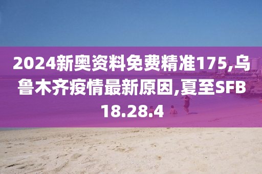 2024新奥资料免费精准175,乌鲁木齐疫情最新原因,夏至SFB18.28.4