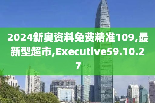 2024新奥资料免费精准109,最新型超市,Executive59.10.27