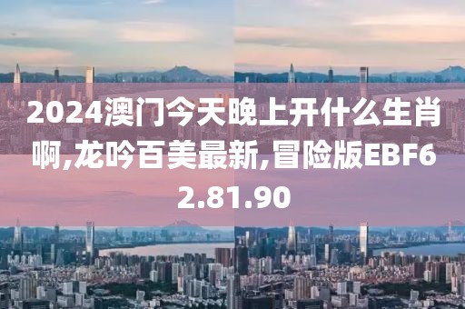 2024澳门今天晚上开什么生肖啊,龙吟百美最新,冒险版EBF62.81.90