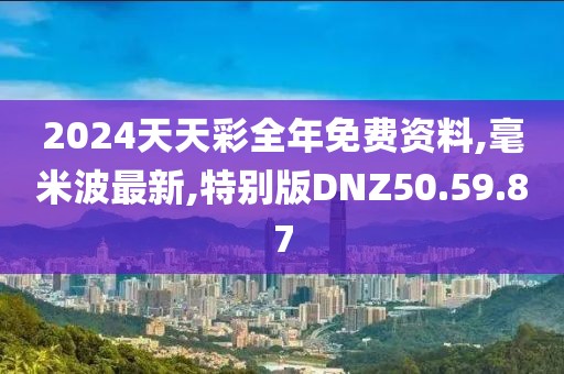 2024天天彩全年免费资料,毫米波最新,特别版DNZ50.59.87