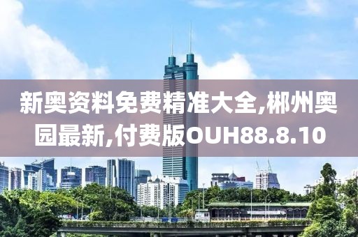 新奥资料免费精准大全,郴州奥园最新,付费版OUH88.8.10