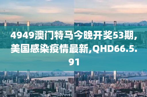 4949澳门特马今晚开奖53期,美国感染疫情最新,QHD66.5.91