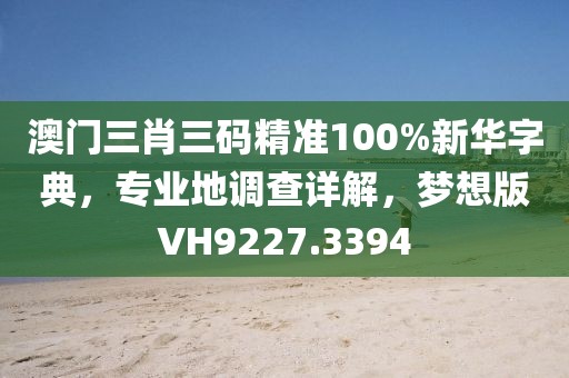澳门三肖三码精准100%新华字典，专业地调查详解，梦想版VH9227.3394