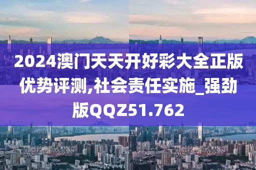 2024澳门天天开好彩大全正版优势评测,社会责任实施_强劲版QQZ51.762