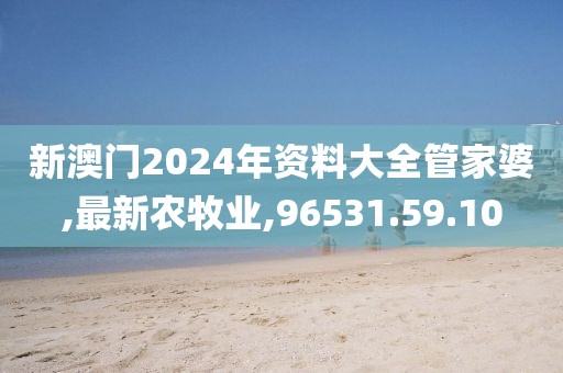 新澳门2024年资料大全管家婆,最新农牧业,96531.59.10