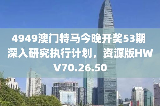 4949澳门特马今晚开奖53期 深入研究执行计划，资源版HWV70.26.50