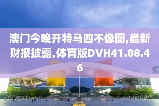 澳门今晚开特马四不像图,最新财报披露,体育版DVH41.08.46