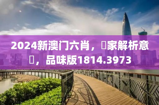 2024新澳门六肖，專家解析意見，品味版1814.3973