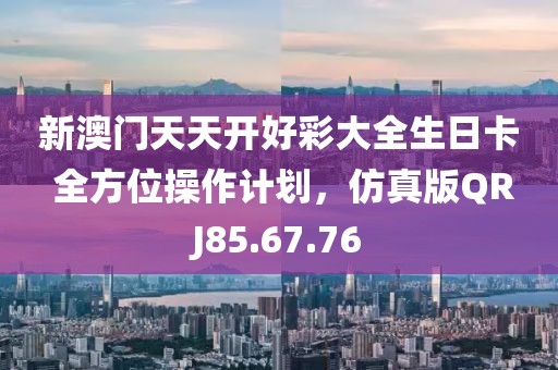 新澳门天天开好彩大全生日卡 全方位操作计划，仿真版QRJ85.67.76