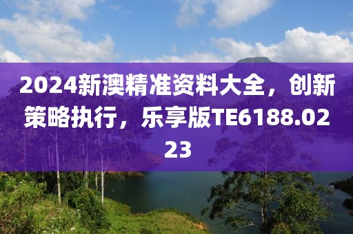 2024新澳精准资料大全，创新策略执行，乐享版TE6188.0223