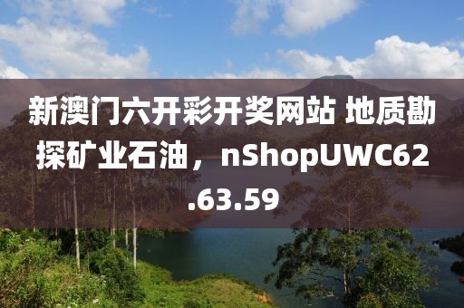 新澳门六开彩开奖网站 地质勘探矿业石油，nShopUWC62.63.59