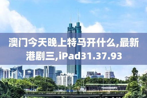 澳门今天晚上特马开什么,最新港剧三,iPad31.37.93