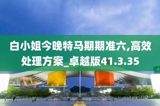 白小姐今晚特马期期准六,高效处理方案_卓越版41.3.35