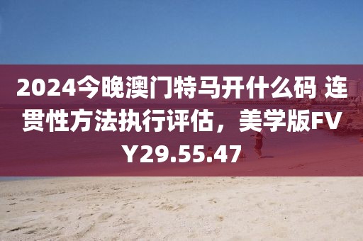 2024今晚澳门特马开什么码 连贯性方法执行评估，美学版FVY29.55.47
