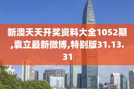 新澳天天开奖资料大全1052期,袁立最新微博,特别版31.13.31