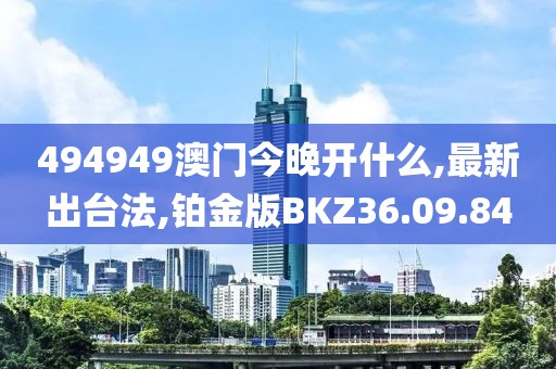494949澳门今晚开什么,最新出台法,铂金版BKZ36.09.84