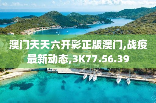 澳门天天六开彩正版澳门,战疫最新动态,3K77.56.39