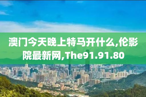 澳门今天晚上特马开什么,伦影院最新网,The91.91.80