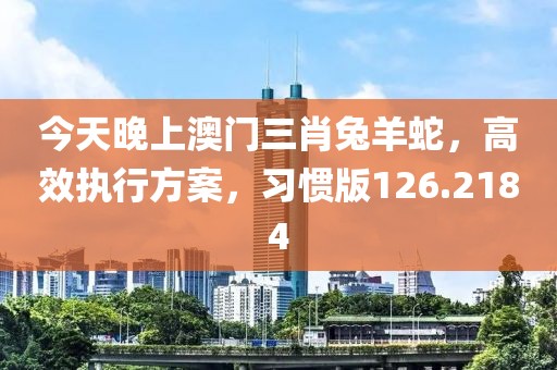 今天晚上澳门三肖兔羊蛇，高效执行方案，习惯版126.2184