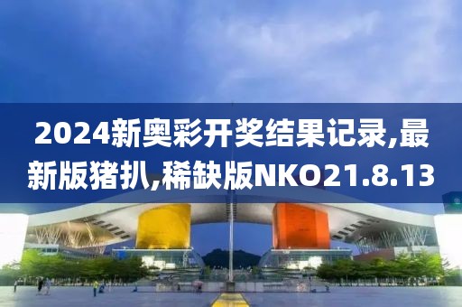 2024新奥彩开奖结果记录,最新版猪扒,稀缺版NKO21.8.13