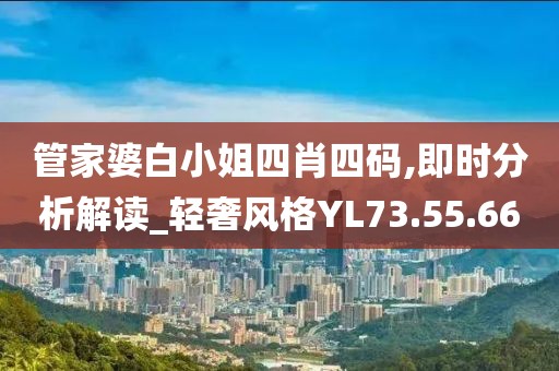管家婆白小姐四肖四码,即时分析解读_轻奢风格YL73.55.66