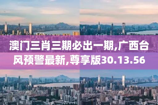 澳门三肖三期必出一期,广西台风预警最新,尊享版30.13.56