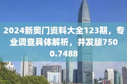 2024新奥门资料大全123期，专业调查具体解析，并发版7500.7488