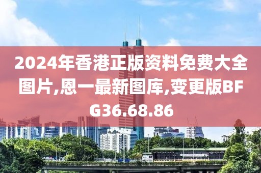 2024年香港正版资料免费大全图片,恩一最新图库,变更版BFG36.68.86