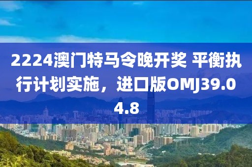 2224澳门特马令晚开奖 平衡执行计划实施，进口版OMJ39.04.8