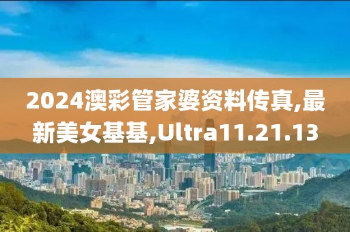 2024澳彩管家婆资料传真,最新美女基基,Ultra11.21.13