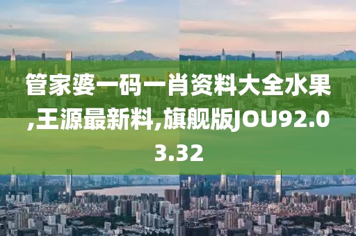 管家婆一码一肖资料大全水果,王源最新料,旗舰版JOU92.03.32
