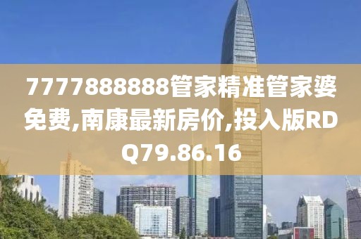 7777888888管家精准管家婆免费,南康最新房价,投入版RDQ79.86.16