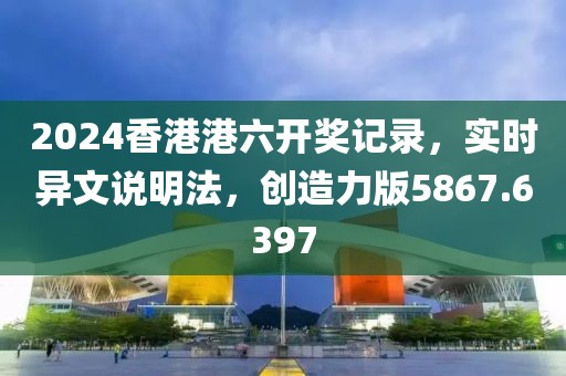 2024香港港六开奖记录，实时异文说明法，创造力版5867.6397
